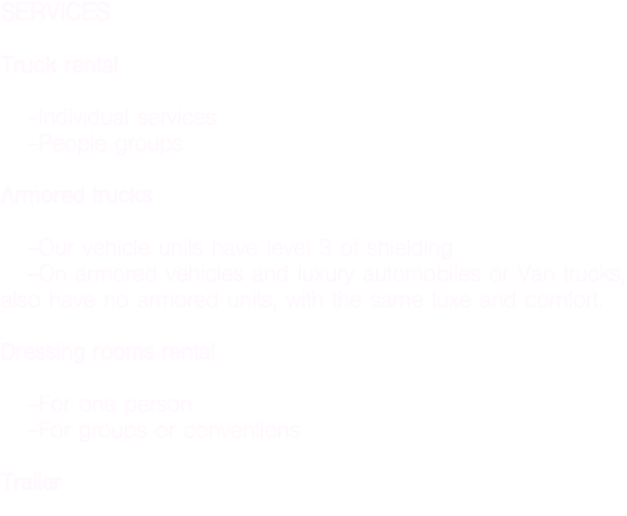 SERVICES Truck rental -Individual services -People groups Armored trucks -Our vehicle units have level 3 of shielding -On armored vehicles and luxury automobiles or Van trucks, also have no armored units, with the same luxe and comfort. Dressing rooms rental -For one person -For groups or conventions Trailer 