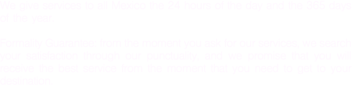 We give services to all Mexico the 24 hours of the day and the 365 days of the year. Formality Guarantee: from the moment you ask for our services, we search your satisfaction through our punctuality, and we promise that you will receive the best service from the moment that you need to get to your destination.